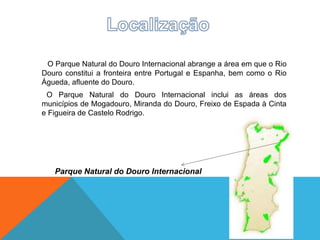 O Parque Natural do Douro Internacional abrange a área em que o Rio
Douro constitui a fronteira entre Portugal e Espanha, bem como o Rio
Águeda, afluente do Douro.
O Parque Natural do Douro Internacional inclui as áreas dos
municípios de Mogadouro, Miranda do Douro, Freixo de Espada à Cinta
e Figueira de Castelo Rodrigo.
Parque Natural do Douro Internacional
 
