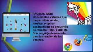 • PAGINAS WEB:
Documentos virtuales que
me permiten vender,
mostrar, y opinar
generalmente se encuentra
en formato HTML Y XHTML.
Son lenguaje de mercado
para la creación de las
paginas.
 