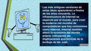 • Las más antiguas versiones de
estas ideas aparecieron a finales
de los años cincuenta. La
infraestructura de Internet se
esparció por el mundo, para crear
la moderna red mundial de
computadoras que hoy conocemos
como internet. Internet también
alteró la economía del mundo
entero, incluyendo las
implicaciones económicas de la
burbuja de las .com.
 