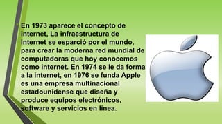 • En 1973 aparece el concepto de
internet, La infraestructura de
Internet se esparció por el mundo,
para crear la moderna red mundial de
computadoras que hoy conocemos
como internet. En 1974 se le da forma
a la internet, en 1976 se funda Apple
es una empresa multinacional
estadounidense que diseña y
produce equipos electrónicos,
software y servicios en línea.
 
