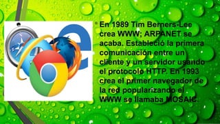 •En 1989 Tim Berners-Lee
crea WWW; ARPANET se
acaba. Estableció la primera
comunicación entre un
cliente y un servidor usando
el protocolo HTTP. En 1993
crea el primer navegador de
la red popularizando el
WWW se llamaba MOSAIC.
 