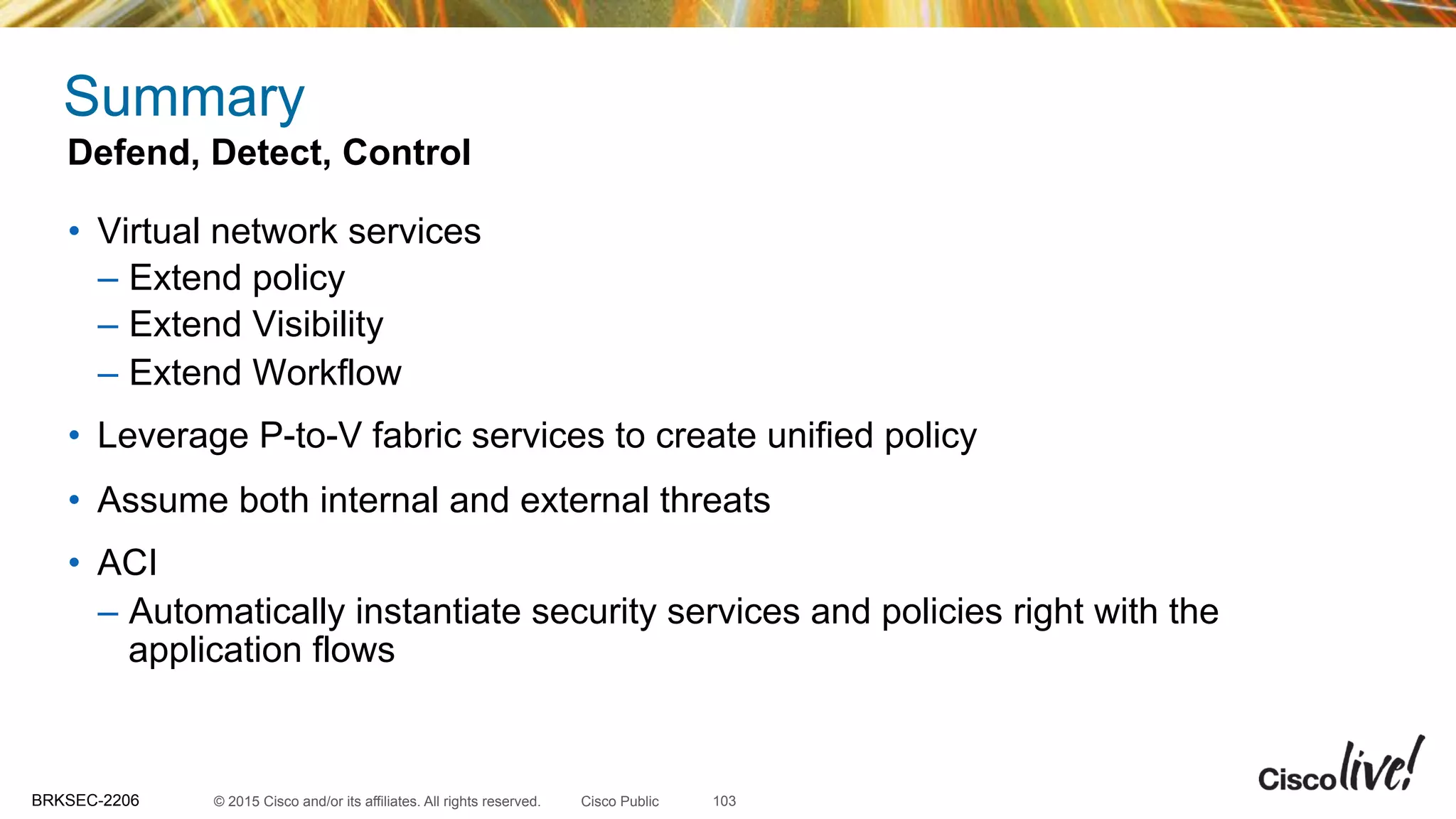 © 2015 Cisco and/or its affiliates. All rights reserved.BRKSEC-2206 Cisco Public
Summary
•  Virtual network services
–  Extend policy
–  Extend Visibility
–  Extend Workflow
•  Leverage P-to-V fabric services to create unified policy
•  Assume both internal and external threats
•  ACI
–  Automatically instantiate security services and policies right with the
application flows
Defend, Detect, Control
103
 