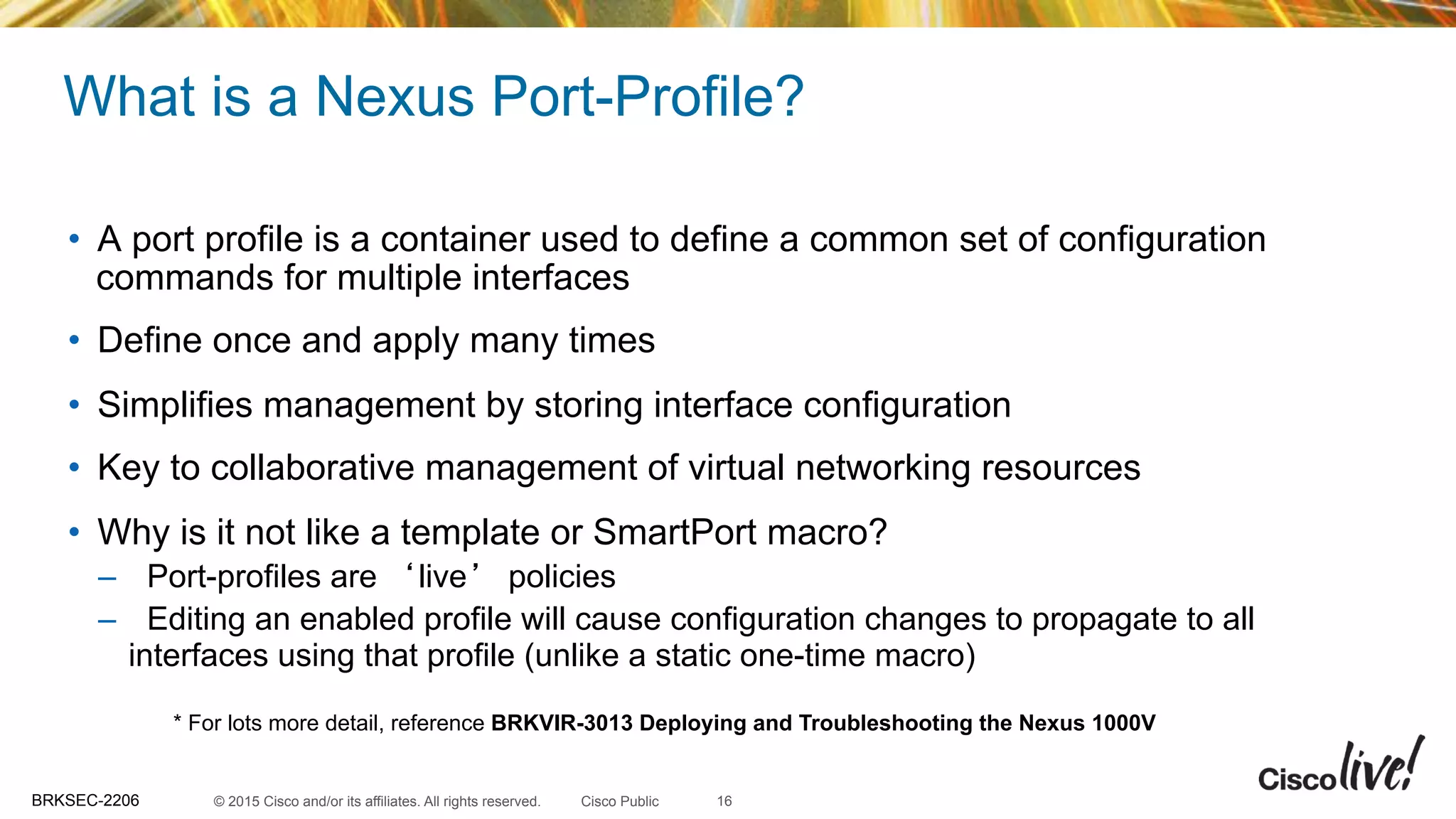 © 2015 Cisco and/or its affiliates. All rights reserved.BRKSEC-2206 Cisco Public
What is a Nexus Port-Profile?
•  A port profile is a container used to define a common set of configuration
commands for multiple interfaces
•  Define once and apply many times
•  Simplifies management by storing interface configuration
•  Key to collaborative management of virtual networking resources
•  Why is it not like a template or SmartPort macro?
–  Port-profiles are ‘live’ policies
–  Editing an enabled profile will cause configuration changes to propagate to all
interfaces using that profile (unlike a static one-time macro)
* For lots more detail, reference BRKVIR-3013 Deploying and Troubleshooting the Nexus 1000V
16
 