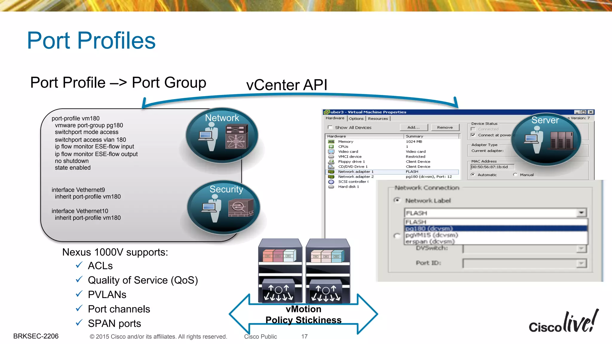 © 2015 Cisco and/or its affiliates. All rights reserved.BRKSEC-2206 Cisco Public
Port Profiles
Nexus 1000V supports:
ü  ACLs
ü  Quality of Service (QoS)
ü  PVLANs
ü  Port channels
ü  SPAN ports
port-profile vm180
vmware port-group pg180
switchport mode access
switchport access vlan 180
ip flow monitor ESE-flow input
ip flow monitor ESE-flow output
no shutdown
state enabled
interface Vethernet9
inherit port-profile vm180
interface Vethernet10
inherit port-profile vm180
Port Profile –> Port Group vCenter API
vMotion
Policy Stickiness
Network
Security
Server
17
 