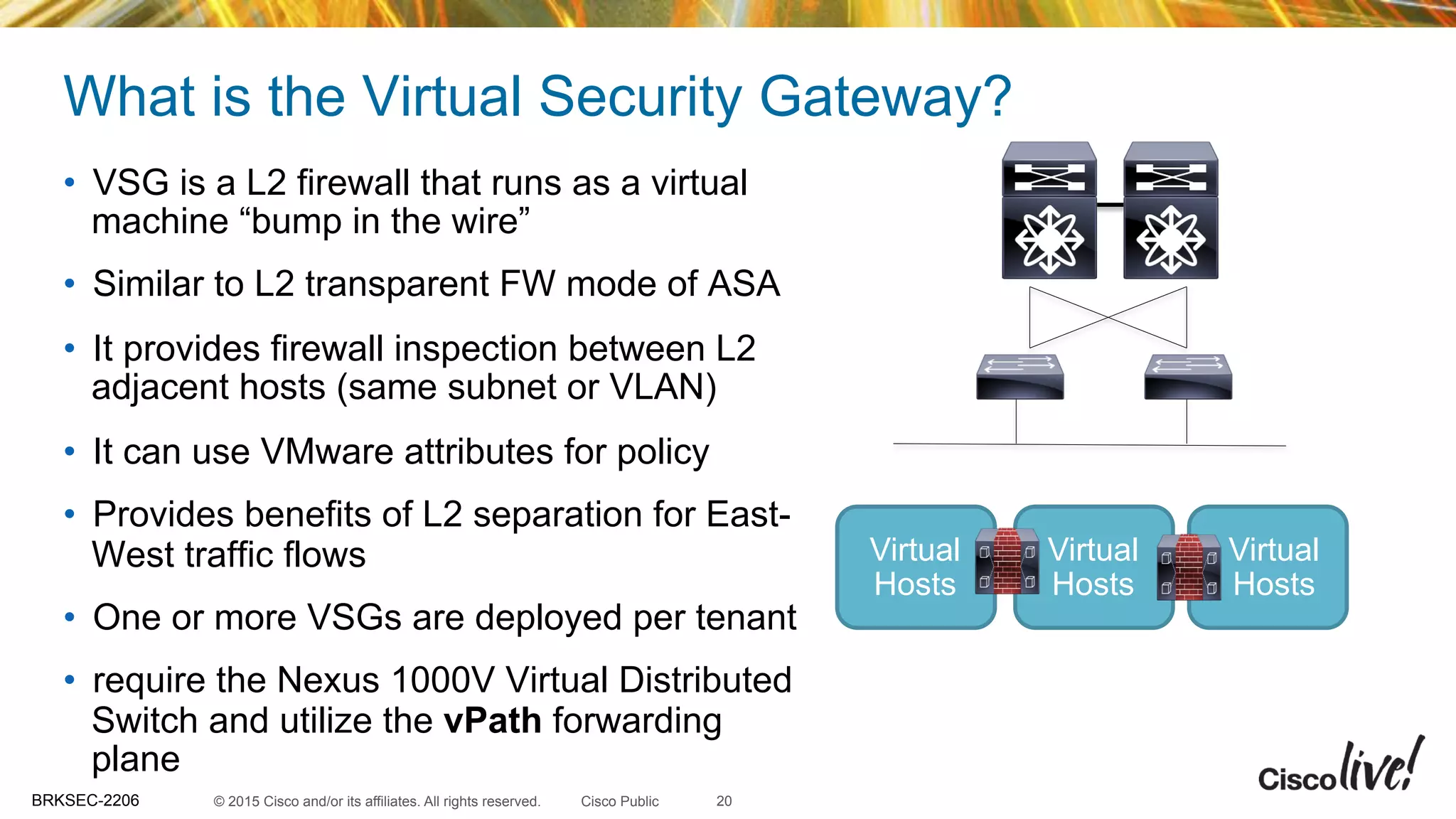 © 2015 Cisco and/or its affiliates. All rights reserved.BRKSEC-2206 Cisco Public
What is the Virtual Security Gateway?
•  VSG is a L2 firewall that runs as a virtual
machine “bump in the wire”
•  Similar to L2 transparent FW mode of ASA
•  It provides firewall inspection between L2
adjacent hosts (same subnet or VLAN)
•  It can use VMware attributes for policy
•  Provides benefits of L2 separation for East-
West traffic flows
•  One or more VSGs are deployed per tenant
•  require the Nexus 1000V Virtual Distributed
Switch and utilize the vPath forwarding
plane
20
Virtual
Hosts
Virtual
Hosts
Virtual
Hosts
 