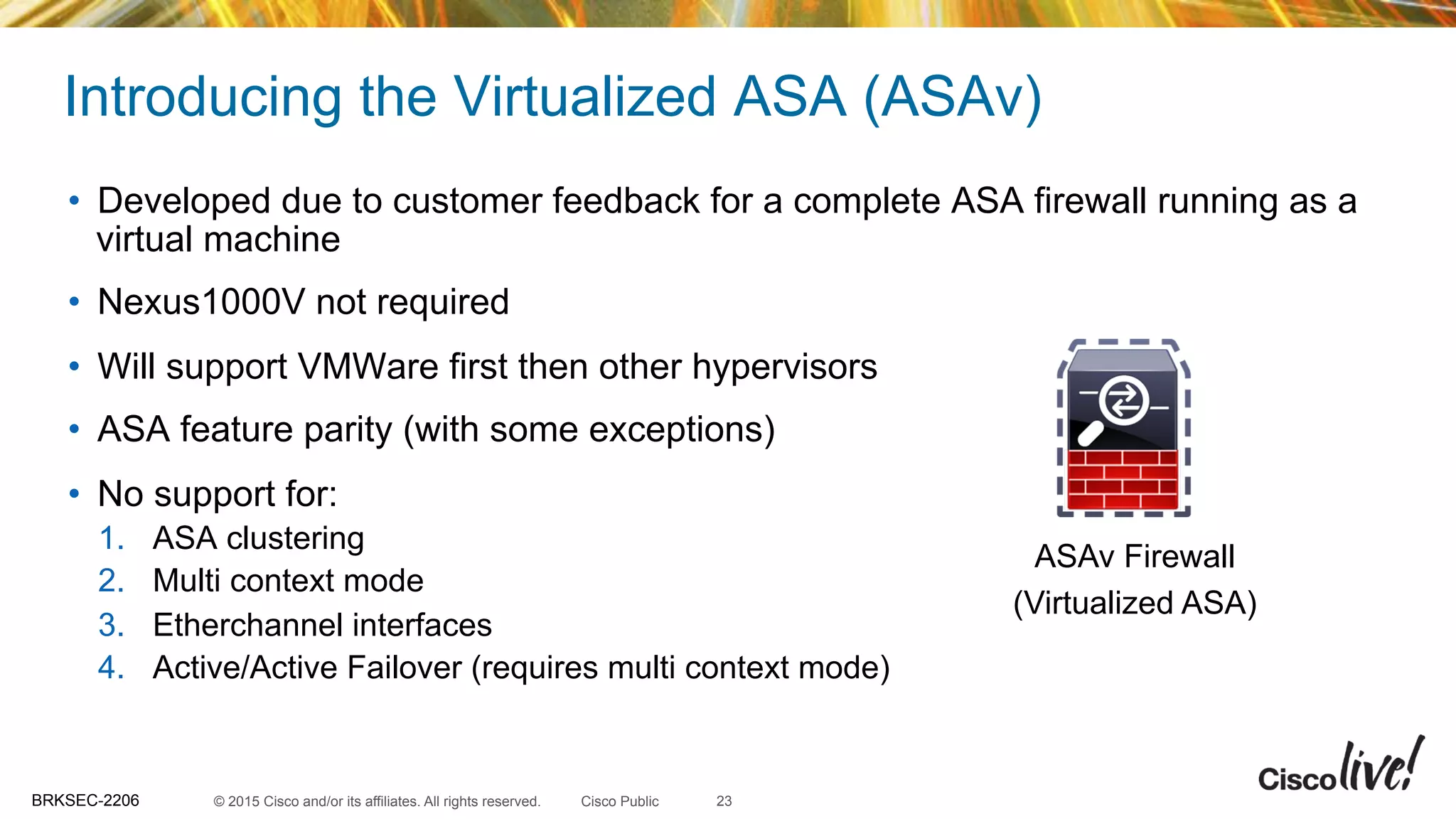 © 2015 Cisco and/or its affiliates. All rights reserved.BRKSEC-2206 Cisco Public
Introducing the Virtualized ASA (ASAv)
•  Developed due to customer feedback for a complete ASA firewall running as a
virtual machine
•  Nexus1000V not required
•  Will support VMWare first then other hypervisors
•  ASA feature parity (with some exceptions)
•  No support for:
1.  ASA clustering
2.  Multi context mode
3.  Etherchannel interfaces
4.  Active/Active Failover (requires multi context mode)
23
ASAv Firewall
(Virtualized ASA)
 