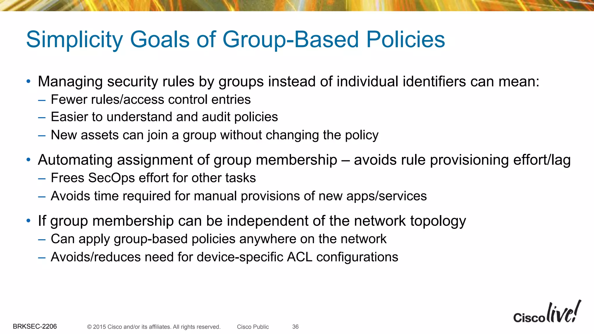 © 2015 Cisco and/or its affiliates. All rights reserved.BRKSEC-2206 Cisco Public
•  Managing security rules by groups instead of individual identifiers can mean:
–  Fewer rules/access control entries
–  Easier to understand and audit policies
–  New assets can join a group without changing the policy
•  Automating assignment of group membership – avoids rule provisioning effort/lag
–  Frees SecOps effort for other tasks
–  Avoids time required for manual provisions of new apps/services
•  If group membership can be independent of the network topology
–  Can apply group-based policies anywhere on the network
–  Avoids/reduces need for device-specific ACL configurations
36
Simplicity Goals of Group-Based Policies
 