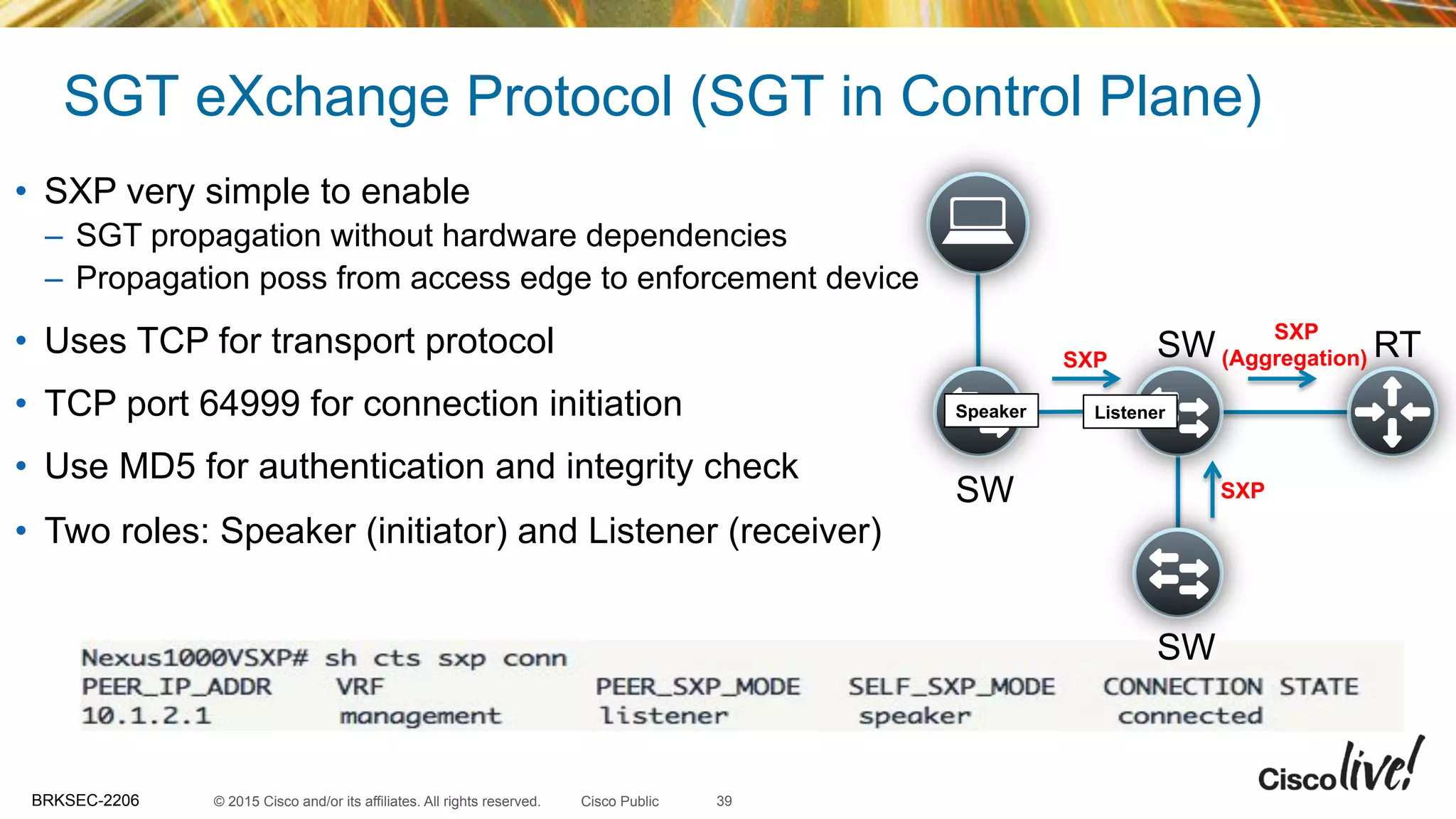 © 2015 Cisco and/or its affiliates. All rights reserved.BRKSEC-2206 Cisco Public
SGT eXchange Protocol (SGT in Control Plane)
39
•  SXP very simple to enable
–  SGT propagation without hardware dependencies
–  Propagation poss from access edge to enforcement device
•  Uses TCP for transport protocol
•  TCP port 64999 for connection initiation
•  Use MD5 for authentication and integrity check
•  Two roles: Speaker (initiator) and Listener (receiver)
SW
SW RT
SW
SXP
(Aggregation)SXP
SXP
Speaker Listener
 