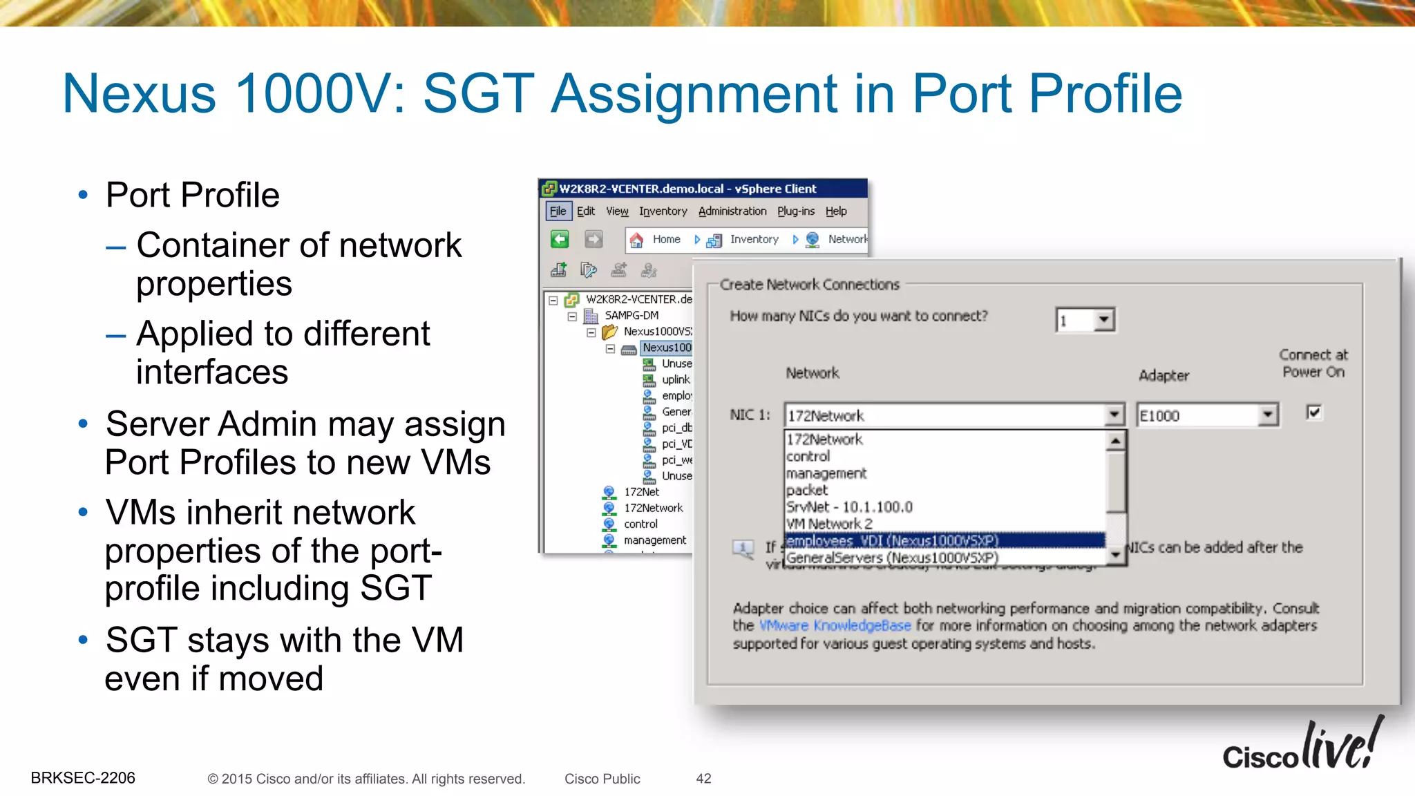 © 2015 Cisco and/or its affiliates. All rights reserved.BRKSEC-2206 Cisco Public
Nexus 1000V: SGT Assignment in Port Profile
42
•  Port Profile
–  Container of network
properties
–  Applied to different
interfaces
•  Server Admin may assign
Port Profiles to new VMs
•  VMs inherit network
properties of the port-
profile including SGT
•  SGT stays with the VM
even if moved
 