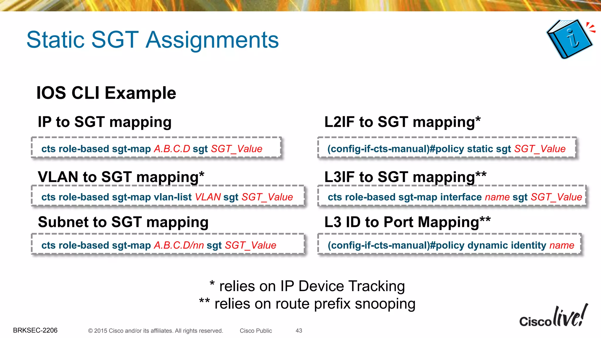 © 2015 Cisco and/or its affiliates. All rights reserved.BRKSEC-2206 Cisco Public
Static SGT Assignments
43
IP to SGT mapping
cts role-based sgt-map A.B.C.D sgt SGT_Value
VLAN to SGT mapping*
cts role-based sgt-map vlan-list VLAN sgt SGT_Value
Subnet to SGT mapping
cts role-based sgt-map A.B.C.D/nn sgt SGT_Value
L3 ID to Port Mapping**
(config-if-cts-manual)#policy dynamic identity name
L3IF to SGT mapping**
cts role-based sgt-map interface name sgt SGT_Value
L2IF to SGT mapping*
(config-if-cts-manual)#policy static sgt SGT_Value
IOS CLI Example
* relies on IP Device Tracking
** relies on route prefix snooping
 