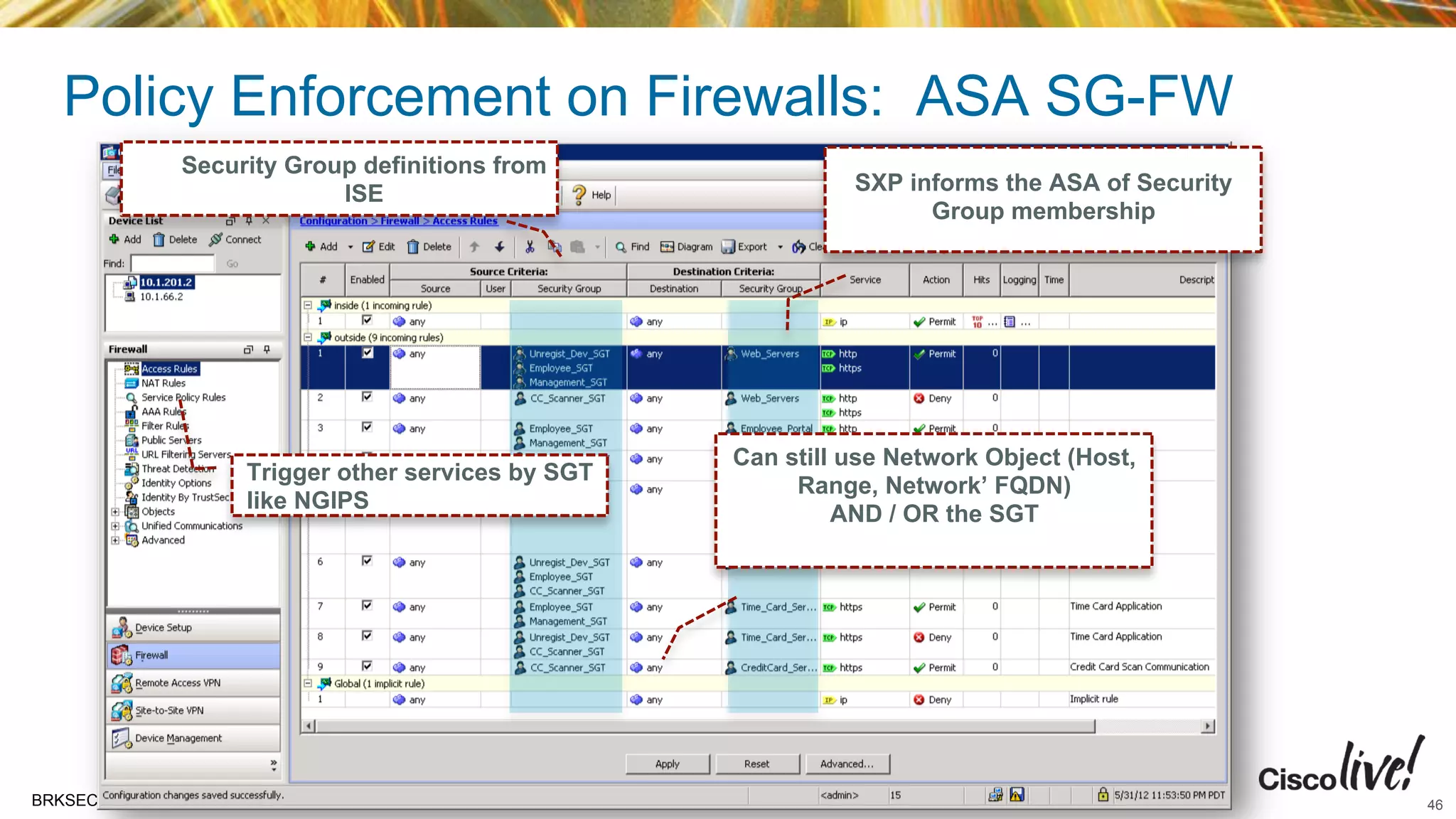© 2015 Cisco and/or its affiliates. All rights reserved.BRKSEC-2206 Cisco Public
Policy Enforcement on Firewalls: ASA SG-FW
Can still use Network Object (Host,
Range, Network’ FQDN)
AND / OR the SGT
SXP informs the ASA of Security
Group membership
Security Group definitions from
ISE
Trigger other services by SGT
like NGIPS
46
 