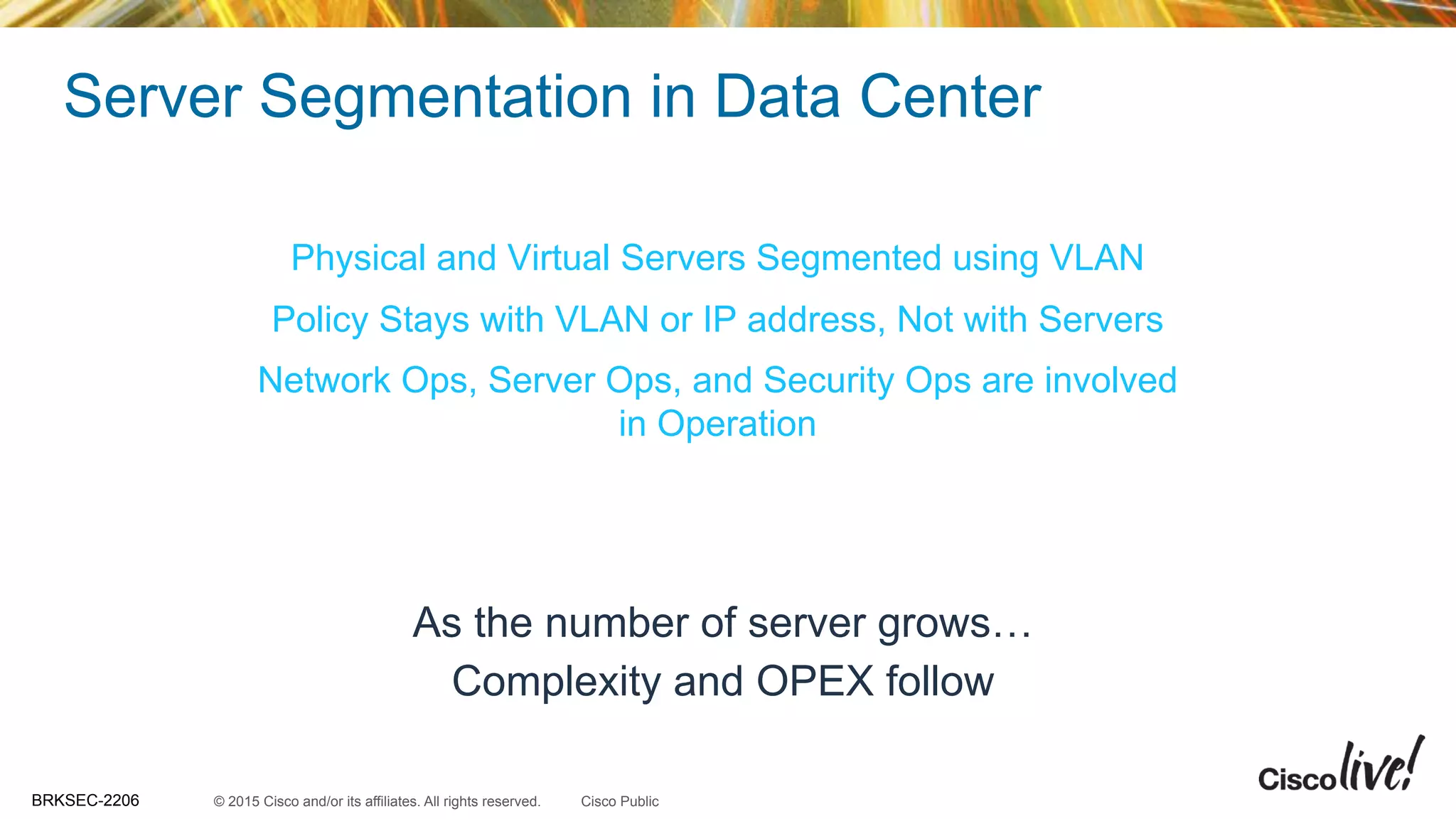 © 2015 Cisco and/or its affiliates. All rights reserved.BRKSEC-2206 Cisco Public
Server Segmentation in Data Center
DR ClusterWeb Server VLAN App VLAN Database VLAN
DatabaseWeb Servers App Servers
App VLAN?
Which Policy?
Physical and Virtual Servers Segmented using VLAN
Policy Stays with VLAN or IP address, Not with Servers
Network Ops, Server Ops, and Security Ops are involved
in Operation
As the number of server grows…
Complexity and OPEX follow
 