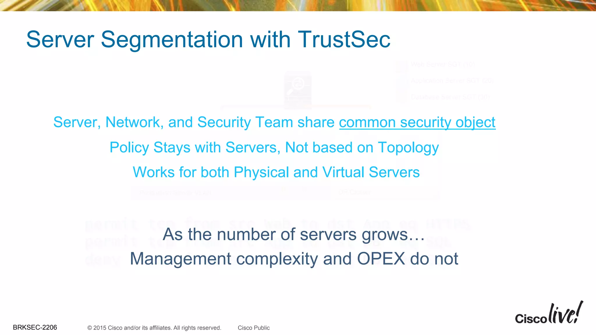 © 2015 Cisco and/or its affiliates. All rights reserved.BRKSEC-2206 Cisco Public
Web Server SGT (10)
Application Server SGT (20)
Database Server SGT (30)
Server Segmentation with TrustSec
DR ClusterProduction Server VLAN
D
B
Web App D
B
permit tcp from src Web to dst App eq HTTPS
permit tcp from src App to dst DB eq SQL
deny any from src Web to dst DB eq SQL
AppWeb
Server, Network, and Security Team share common security object
Policy Stays with Servers, Not based on Topology
Works for both Physical and Virtual Servers
As the number of servers grows…
Management complexity and OPEX do not
 