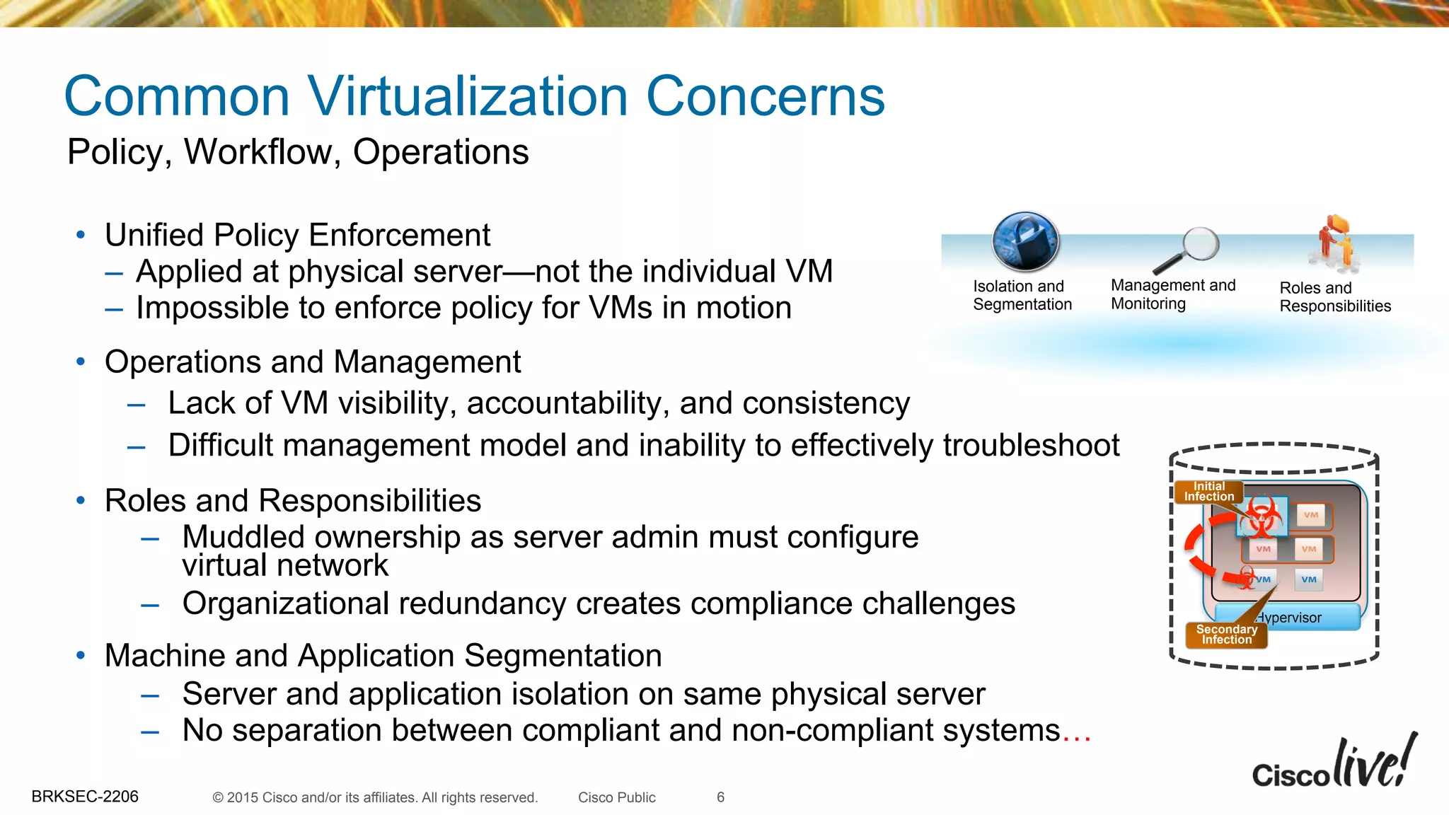 © 2015 Cisco and/or its affiliates. All rights reserved.BRKSEC-2206 Cisco Public
Common Virtualization Concerns
•  Unified Policy Enforcement
–  Applied at physical server—not the individual VM
–  Impossible to enforce policy for VMs in motion
•  Operations and Management
–  Lack of VM visibility, accountability, and consistency
–  Difficult management model and inability to effectively troubleshoot
•  Roles and Responsibilities
–  Muddled ownership as server admin must configure
virtual network
–  Organizational redundancy creates compliance challenges
•  Machine and Application Segmentation
–  Server and application isolation on same physical server
–  No separation between compliant and non-compliant systems…
Policy, Workflow, Operations
Roles and
Responsibilities
Isolation and
Segmentation
Management and
Monitoring
Hypervisor
Initial
Infection
Secondary
Infection
6
 