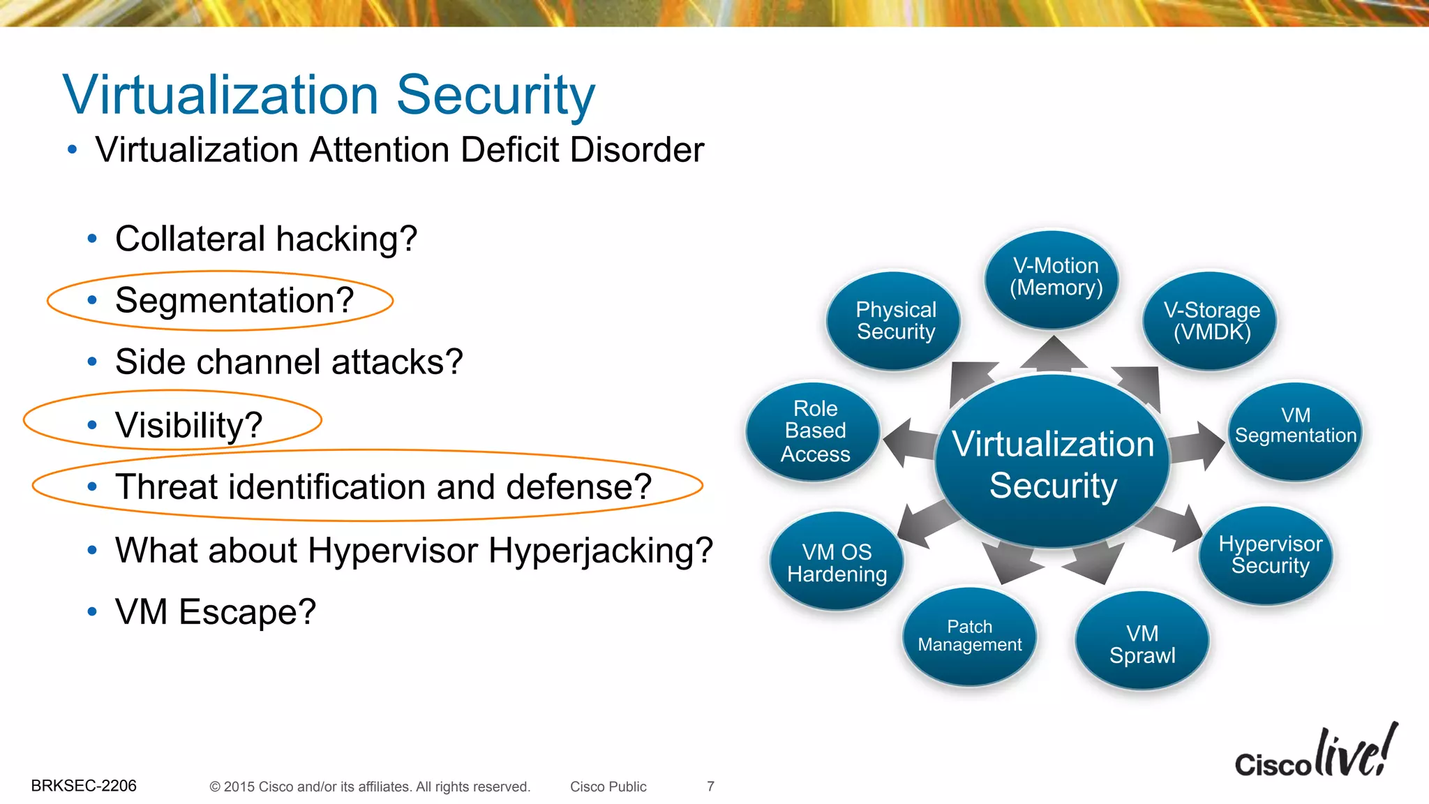 © 2015 Cisco and/or its affiliates. All rights reserved.BRKSEC-2206 Cisco Public
Virtualization Security
•  Collateral hacking?
•  Segmentation?
•  Side channel attacks?
•  Visibility?
•  Threat identification and defense?
•  What about Hypervisor Hyperjacking?
•  VM Escape?
•  Virtualization Attention Deficit Disorder
Virtualization
Security
V-Motion
(Memory)
V-Storage
(VMDK)
VM
Segmentation
Hypervisor
Security
Role
Based
Access
Physical
Security
VM OS
Hardening
Patch
Management
VM
Sprawl
7
 