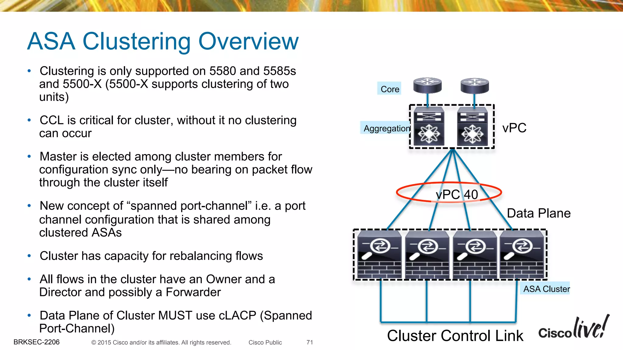 © 2015 Cisco and/or its affiliates. All rights reserved.BRKSEC-2206 Cisco Public
ASA Clustering Overview
•  Clustering is only supported on 5580 and 5585s
and 5500-X (5500-X supports clustering of two
units)
•  CCL is critical for cluster, without it no clustering
can occur
•  Master is elected among cluster members for
configuration sync only—no bearing on packet flow
through the cluster itself
•  New concept of “spanned port-channel” i.e. a port
channel configuration that is shared among
clustered ASAs
•  Cluster has capacity for rebalancing flows
•  All flows in the cluster have an Owner and a
Director and possibly a Forwarder
•  Data Plane of Cluster MUST use cLACP (Spanned
Port-Channel)
Cluster Control Link
vPC
Data Plane
Aggregation
Core
ASA Cluster
vPC 40
71
 