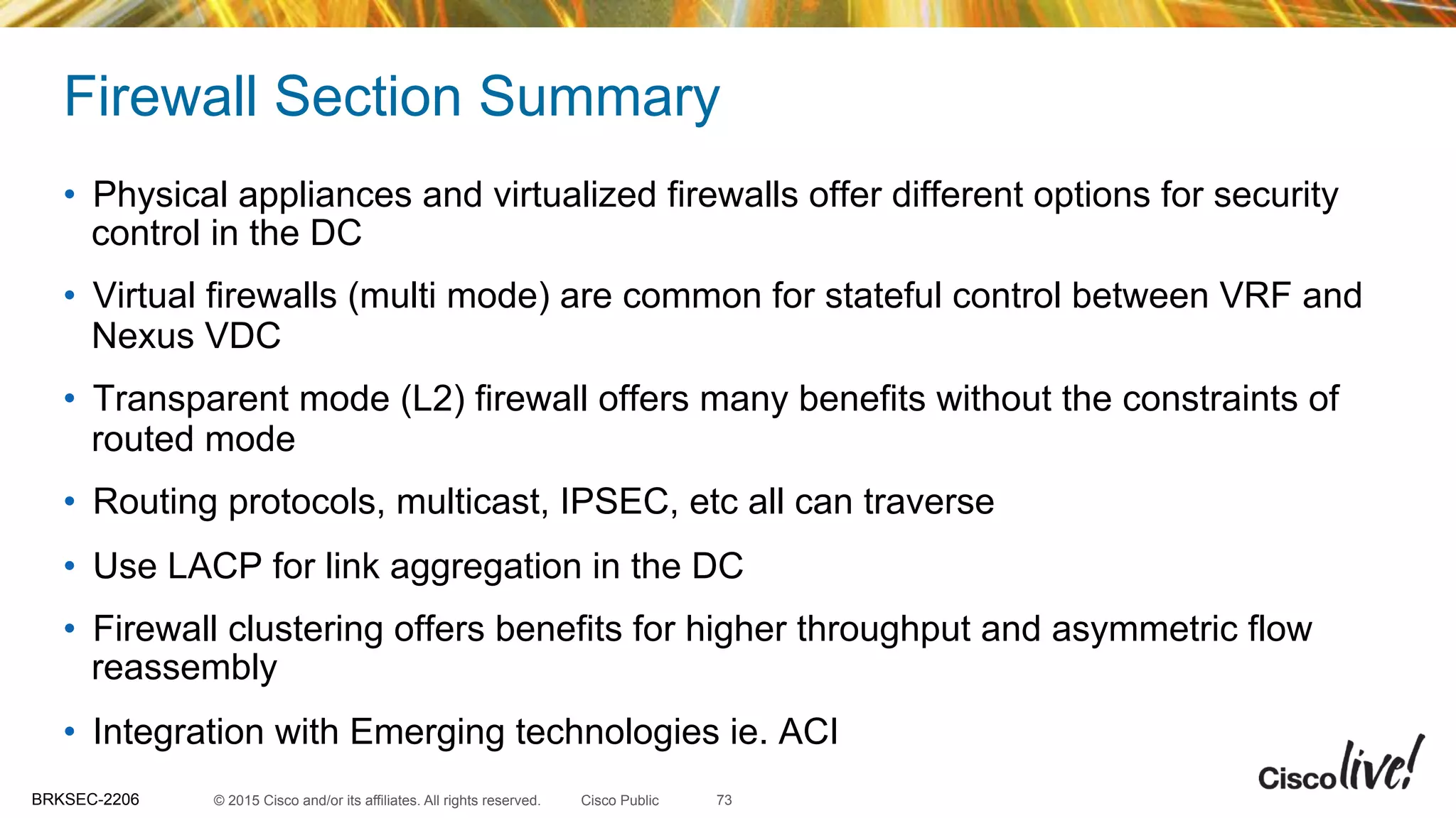 © 2015 Cisco and/or its affiliates. All rights reserved.BRKSEC-2206 Cisco Public
Firewall Section Summary
•  Physical appliances and virtualized firewalls offer different options for security
control in the DC
•  Virtual firewalls (multi mode) are common for stateful control between VRF and
Nexus VDC
•  Transparent mode (L2) firewall offers many benefits without the constraints of
routed mode
•  Routing protocols, multicast, IPSEC, etc all can traverse
•  Use LACP for link aggregation in the DC
•  Firewall clustering offers benefits for higher throughput and asymmetric flow
reassembly
•  Integration with Emerging technologies ie. ACI
73
 