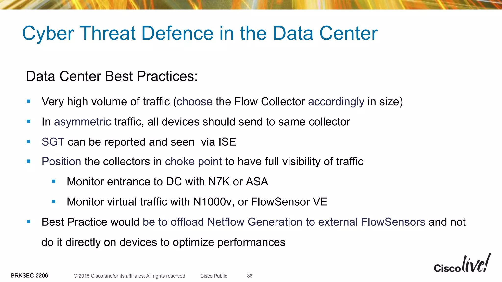 © 2015 Cisco and/or its affiliates. All rights reserved.BRKSEC-2206 Cisco Public
Cyber Threat Defence in the Data Center
88
Data Center Best Practices:
§  Very high volume of traffic (choose the Flow Collector accordingly in size)
§  In asymmetric traffic, all devices should send to same collector
§  SGT can be reported and seen via ISE
§  Position the collectors in choke point to have full visibility of traffic
§  Monitor entrance to DC with N7K or ASA
§  Monitor virtual traffic with N1000v, or FlowSensor VE
§  Best Practice would be to offload Netflow Generation to external FlowSensors and not
do it directly on devices to optimize performances
 