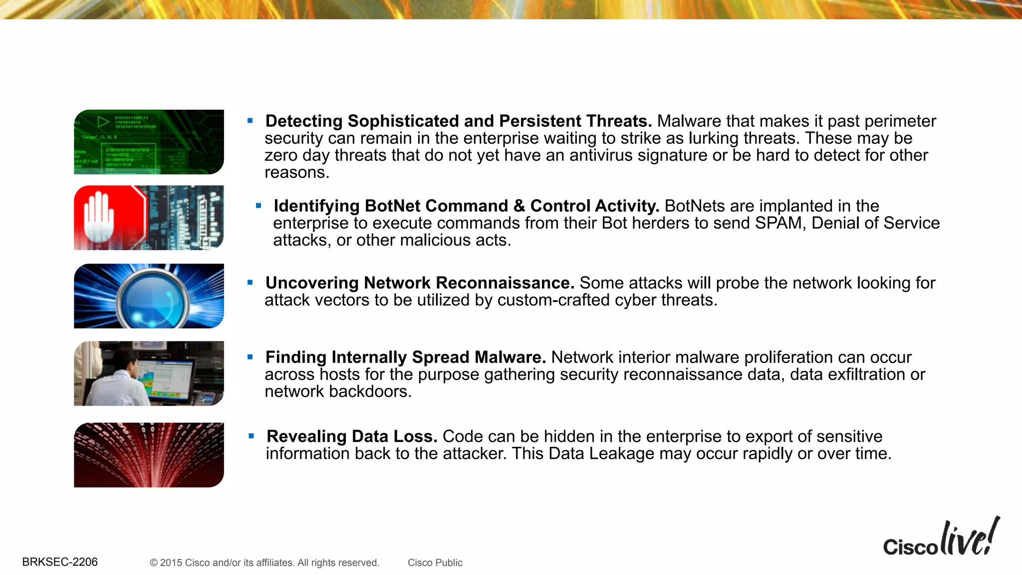 © 2015 Cisco and/or its affiliates. All rights reserved.BRKSEC-2206 Cisco Public
§  Revealing Data Loss. Code can be hidden in the enterprise to export of sensitive
information back to the attacker. This Data Leakage may occur rapidly or over time.
NetFlow Security Use cases
§  Identifying BotNet Command & Control Activity. BotNets are implanted in the
enterprise to execute commands from their Bot herders to send SPAM, Denial of Service
attacks, or other malicious acts.
§  Detecting Sophisticated and Persistent Threats. Malware that makes it past perimeter
security can remain in the enterprise waiting to strike as lurking threats. These may be
zero day threats that do not yet have an antivirus signature or be hard to detect for other
reasons.
§  Finding Internally Spread Malware. Network interior malware proliferation can occur
across hosts for the purpose gathering security reconnaissance data, data exfiltration or
network backdoors.
§  Uncovering Network Reconnaissance. Some attacks will probe the network looking for
attack vectors to be utilized by custom-crafted cyber threats.
 