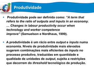 §  Produtividade pode ser definida como: “A term that
refers to the ratio of outputs and inputs in an economy.
… Changes in labour productivity occur when
technology and worker competence
improve” (Samuelson e Nordhaus, 1999).
§  A produtividade é um rácio entre output e inputs numa
economia. Níveis de produtividade mais elevados
sugerem combinações mais eficientes de inputs no
processo produtivo, traduzidas em quantidade e
qualidade de unidades de output, sujeita a restrições
que decorrem do threshold tecnológico de produção.
Produ:vidade	
  	
  
 