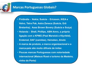 Marcas	
  Portuguesas	
  Globais?	
  
•  Finlândia - Nokia; Suécia - Ericsson, IKEA e
Volvo, Tetra Pak, Astra Zeneca (Suécia, Grã
Bretanha); Asea Brown Bovery (Suécia e Suíça)
•  Holanda - Shell, Phillips, ABN Amro, a própria
ligação com a KPMG (Peat Marwick e Klynfeld),
Endemol, DAF (camiões), Heineken, Ahold.
•  A marca de produto, a marca organizacional e a
marca-país são muito difíceis de imitar.
•  Poucas marcas Portuguesas com notoriedade
internacional (Mateus Rosé e turismo da Madeira,
vinho do Porto)
 
