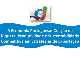 A	
  Economia	
  Portuguesa:	
  Criação	
  de	
  
Riqueza,	
  Produ:vidade	
  e	
  Sustentabilidade	
  
Compe::va	
  em	
  Estratégias	
  de	
  Exportação	
  
 