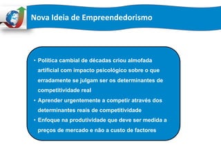 Nova	
  Ideia	
  de	
  Empreendedorismo	
  
•  Política cambial de décadas criou almofada
artificial com impacto psicológico sobre o que
erradamente se julgam ser os determinantes de
competitividade real
•  Aprender urgentemente a competir através dos
determinantes reais de competitividade
•  Enfoque na produtividade que deve ser medida a
preços de mercado e não a custo de factores
 