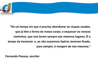 "Há um tempo em que é preciso abandonar as roupas usadas,
que já têm a forma do nosso corpo, e esquecer os nossos
caminhos, que nos levam sempre aos mesmos lugares. É o
tempo da travessia: e, se não ousarmos fazê-la, teremos ficado,
para sempre, à margem de nós mesmos."
Fernando Pessoa, escritor
 