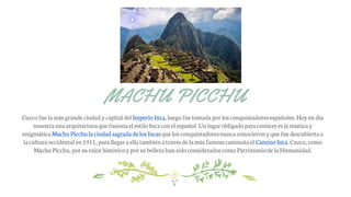 MACHU PICCHU
Cuzco fue lamás grandeciudadycapital del ImperioInca, luego fuetomadapor losconquistadoresespañoles.Hoyendía
muestraunaarquitecturaquefusionael estiloIncacon el español.Unlugarobligadoparaconocer es lamísticay
enigmáticaMachu Picchulaciudadsagradade los Incas quelos conquistadoresnuncaconocieronyquefuedescubiertaa
laculturaoccidental en1911, parallegaraellatambiénatravésde lamás famosacaminatael CaminoInca. Cuzco, como
Machu Picchu,por suvalorhistóricoypor subellezahansidoconsideradoscomo Patrimoniode laHumanidad.
 