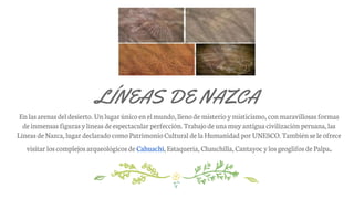 LÍNEAS DE NAZCA
Enlas arenas del desierto. Un lugar único enelmundo,llenode misterio ymisticismo, conmaravillosas formas
deinmensas figuras ylíneas deespectacular perfección. Trabajode unamuy antigua civilización peruana, las
Líneas deNazca, lugar declarado comoPatrimonio Cultural de laHumanidad por UNESCO. También sele ofrece
visitar loscomplejos arqueológicos de Cahuachi,Estaquería, Chauchilla, Cantayoc ylosgeoglifos de Palpa.
 