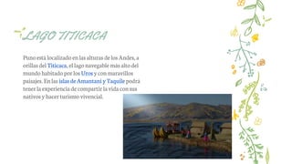 Punoestá localizado enlas alturas delos Andes, a
orillas del Titicaca, ellagonavegable más altodel
mundo habitado porlos Uros y conmaravillos
paisajes. Enlas islas de Amantani yTaquile podrá
tenerla experiencia de compartir lavida consus
nativos y hacerturismo vivencial.
LAGO TITICACA
 
