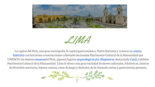 La capital del Perú,una granmetrópolis, lacapital gastronómica. Podrádisfrutar yconocersu centro
histórico conhermosasconstrucciones coloniales declaradas PatrimonioCultural delaHumanidad por
UNESCO; los mejores museosdel Perú,algunos lugares arqueológicos pre-Hispánicos destacando Caral,también
Patrimonio Cultural de laHumanidad. Lima leofreceuna granvariedad deshows culturales, folclóricos,centros
dediversión nocturna,lujosos casinos, casas dejuego ydisfrutar dela afamada cocinaygastronomía peruana.
LIMA
 