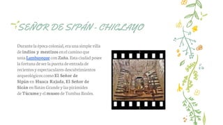 SEÑOR DE SIPÁN - CHICLAYO
Durante la épocacolonial,eraunasimple villa
deindios y mestizos enelcamino que
unía Lambayeque conZaña. Esta ciudad posee
lafortuna de ser lapuerta deentrada de
recientes yespectaculares descubrimientos
arqueológicos como El Señor de
Sipán en Huaca Rajada, El Señor de
Sicán enBatán Grande ylas pirámides
deTúcume yelmuseo de Tumbas Reales.
 