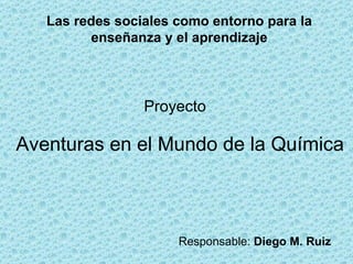 Las redes sociales como entorno para la enseñanza y el aprendizaje Proyecto Aventuras en el Mundo de la Química  Responsable:  Diego M. Ruiz 