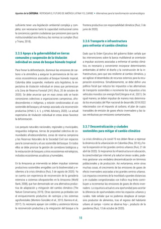18
Apuntes de la CÁTEDRA: REPENSAR EL FUTURO DE AMÉRICA LATINA Y EL CARIBE • Alternativas para la transformación social-ecológica
suficiente tener una legislación ambiental compleja y com-
pleta; son necesarias tanto la capacidad institucional como
la conciencia y gestión ciudadanas que presionen para que la
institucionalidad sea efectiva y las normas se cumplan (Ruiz
y Triana, 2018).
3.3.5 Apoyo a la gobernabilidad en tierras 		
comunales y suspensión de la titulación 		
individual en zonas de bosque húmedo tropical
Para frenar la deforestación, disminuir las emisiones de car-
bono a la atmósfera y asegurar la permanencia de los ser-
vicios ecosistémicos asociados al bosque húmedo tropical,
Colombia debe suspender, mediante acto legislativo, la ex-
pectativa de titulación individual en áreas que pertenezcan
a la Zona de Reserva Forestal (ZRF) (Ruiz, 20 de octubre de
2020). Se debe anunciar que en esas zonas solo se harán
concesiones colectivas a organizaciones campesinas, afro-
descendientes e indígenas, y estarán condicionadas al uso
sostenible del bosque y al manejo asociado a la reconversión
productiva (KPMG S. A. S. y KPMG Advisory, 2020). La actual
expectativa de titulación individual en estas áreas favorece
la deforestación.
Los parques naturales nacionales, regionales y municipales,
resguardos indígenas, tierras de propiedad colectiva de co-
munidades afrodescendientes, zonas de reserva campesina
y las Reservas Naturales de la Sociedad Civil son espacios
para la conservación y el uso sostenible del bosque. En todos
ellos se debe priorizar la gestión de corredores biológicos y
la restauración de bosques y otros ecosistemas estratégicos,
incluidos ecosistemas acuáticos y humedales.
En la Amazonia ya intervenida se deben impulsar sistemas
productivos sostenibles amigables con la biodiversidad y re-
silientes a la crisis climática (Ruiz, 5 de agosto de 2020). Ya
se cuenta con experiencia de reconversión de la ganadería
extensiva a sistemas silvopastoriles en la Amazonia (World
Bank, 2008), que han demostrado ser una alternativa produc-
tiva de adaptación y mitigación del cambio climático (The
Nature Conservancy, 2019). Otras opciones ya probadas son
el enriquecimiento productivo de rastrojos y los sistemas
agroforestales (Montero González et al., 2015; Barrera et al.,
2017). Es necesario apoyar con crédito y asistencia técnica
la reconversión productiva y la integración del bosque a la
frontera productiva con responsabilidad climática (Ruiz, 3 de
junio de 2020).
3.3.6 Transporte e infraestructura 		
para enfrentar el cambio climático
Dado que la Orden Ejecutiva del gobierno Biden señala que
las intervenciones sobre la banca multilateral se orientarán
a impulsar acciones asociadas a enfrentar el cambio climá-
tico, es necesario y conveniente incorporar determinantes
ambientales al definir el diseño y la construcción de la in-
fraestructura, para que sea resiliente al cambio climático, y
así agilizar el desembolso de recursos externos para la recu-
peración económica. Simultáneamente, se debe definir una
política fiscal que reduzca los impuestos a las alternativas
de transporte sostenibles e incremente los impuestos a los
vehículos movidos con energía fósil (Vergara et al., 2021). De
igual manera, se deben impulsar de manera más determina-
da los enunciados del Plan nacional de desarrollo 2018-2022
relacionados con el impuesto al carbono, el plan de cupos
transables de emisión de gases efecto invernadero y las ta-
sas retributivas por emisiones contaminantes.
3.3.7 Descentralización y ciudades 		
sostenibles para mitigar el cambio climático
La crisis climática y la covid-19 nos deben llevar a repensar
la dinámica de la urbanización en Colombia (Roa, 2014) y fre-
nar la expansión en los grandes centros urbanos (Ruiz, 21 de
abril de 2020). Si mejoramos la infraestructura en educación,
la conectividad por internet y la salud en áreas rurales, pode-
mos gestionar una verdadera descentralización en términos
poblacionales y de producción. Así evitaríamos, entre otras
muchas cosas, el crecimiento de las emisiones de gases de
efecto invernadero asociadas a los grandes centros urbanos.
Los impactos crecientes de la movilidad a grandes distancias
y en ciudades congestionadas con tráfico muy lento contri-
buyen a incrementar las emisiones de gases de efecto inver-
nadero. La coyuntura actual es una oportunidad para acortar
la diferencia de oportunidades entre los espacios urbanos y
rurales. Vale señalar que no podemos desplazar al campe-
sino productor de alimentos, tras el regreso del habitante
urbano al campo —como se observa hoy—, producto de la
pandemia (Ruiz, 13 de octubre de 2020).
 