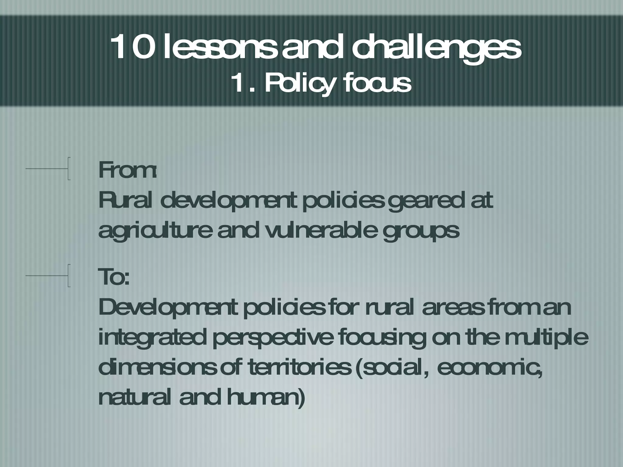 From: Rural development policies geared at agriculture and vulnerable groups To: Development policies for rural areas from an integrated perspective focusing on the multiple dimensions of territories (social, economic, natural and human) 10 lessons and challenges  1. Policy focus 