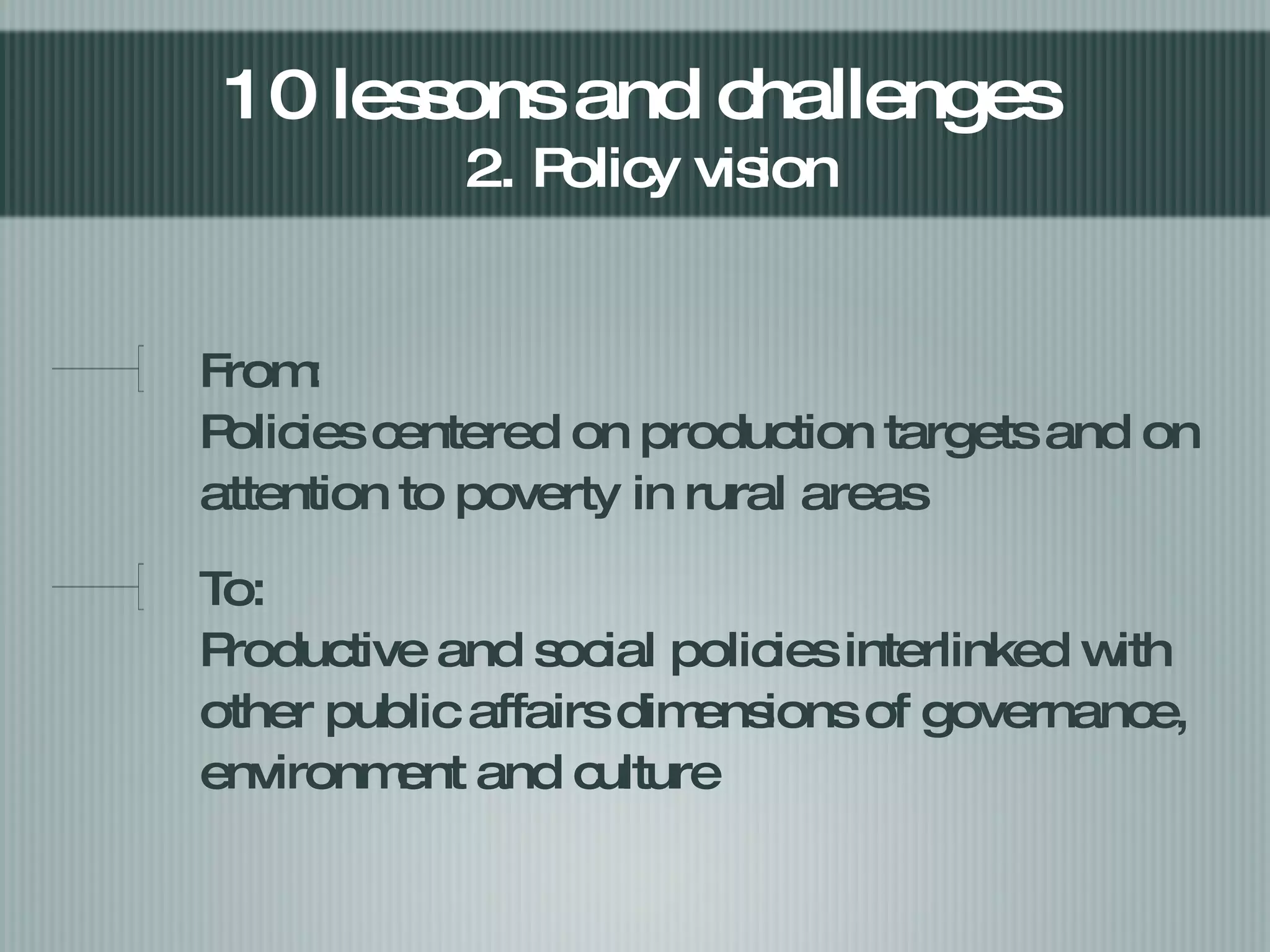 From:  Policies centered on production targets and on attention to poverty in rural areas To: Productive and social policies interlinked with other public affairs dimensions of governance, environment and culture 10 lessons and challenges  2. Policy vision 