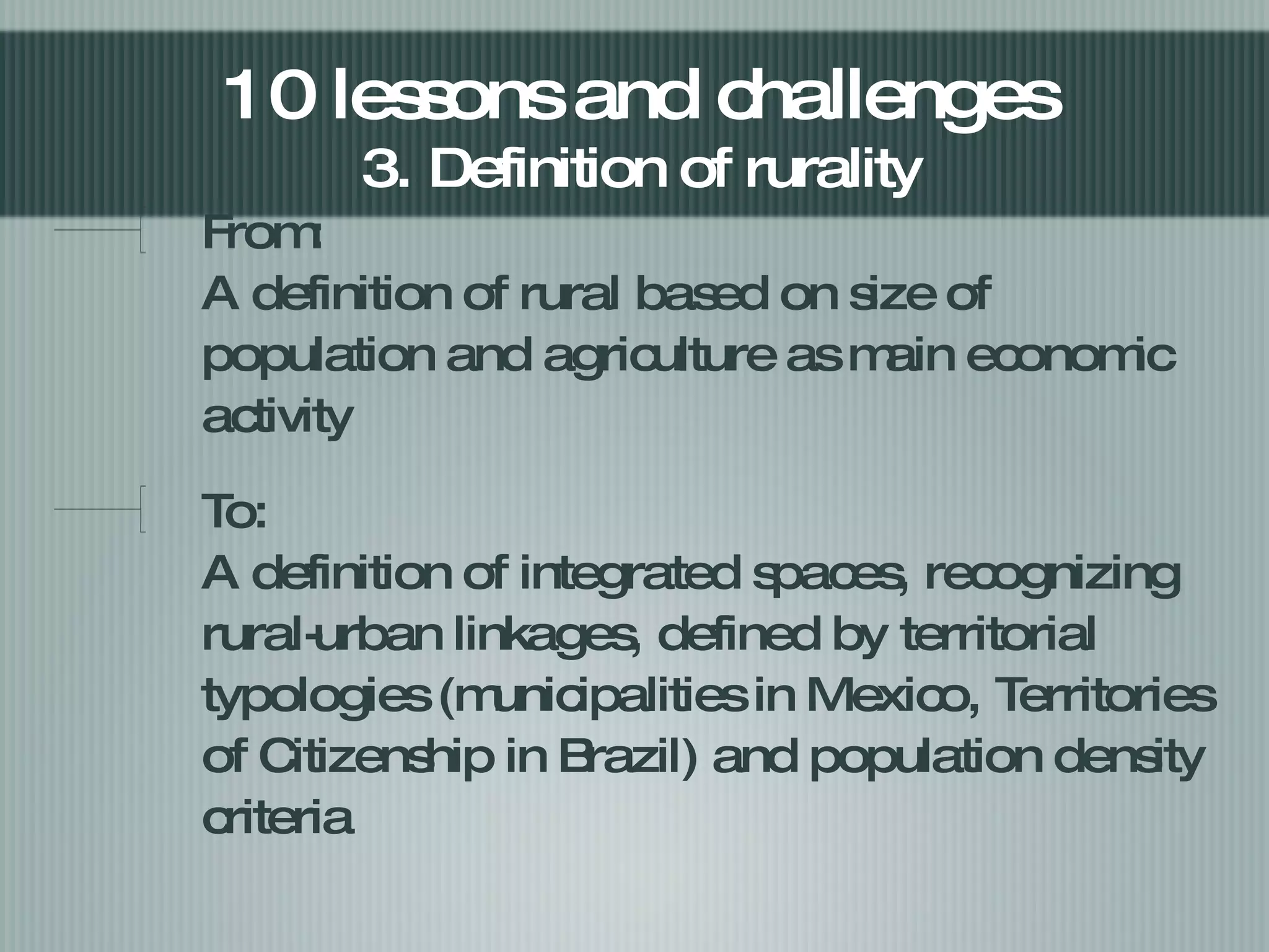 From:  A definition of rural based on size of population and agriculture as main economic activity To: A definition of integrated spaces, recognizing rural-urban linkages, defined by territorial typologies (municipalities in Mexico, Territories of Citizenship in Brazil) and population density criteria 10 lessons and challenges  3. Definition of rurality  