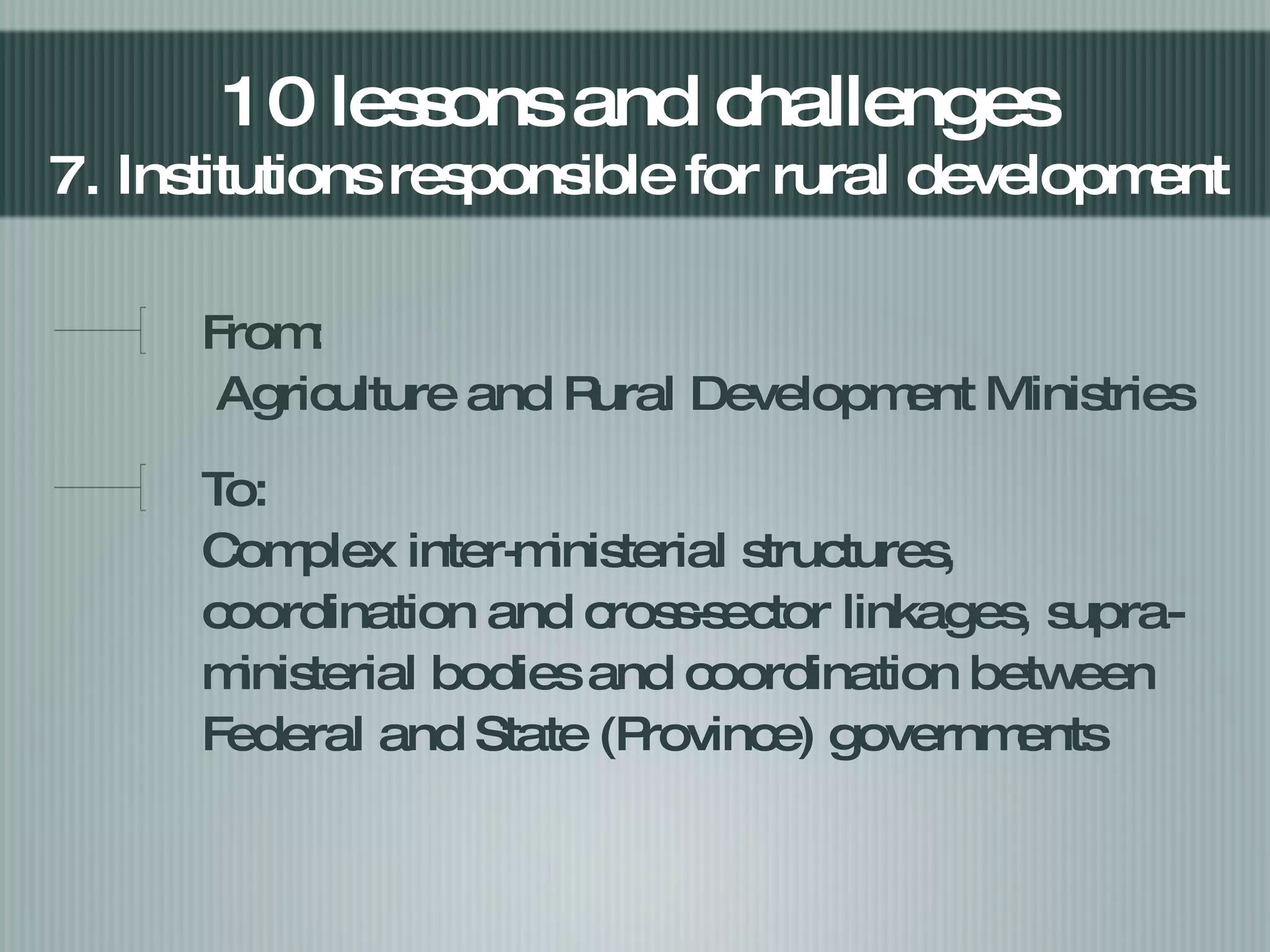 From:   Agriculture and Rural Development Ministries To: Complex inter-ministerial structures, coordination and cross-sector linkages, supra-ministerial bodies and coordination between Federal and State (Province) governments 10 lessons and challenges 7. Institutions responsible for rural development  