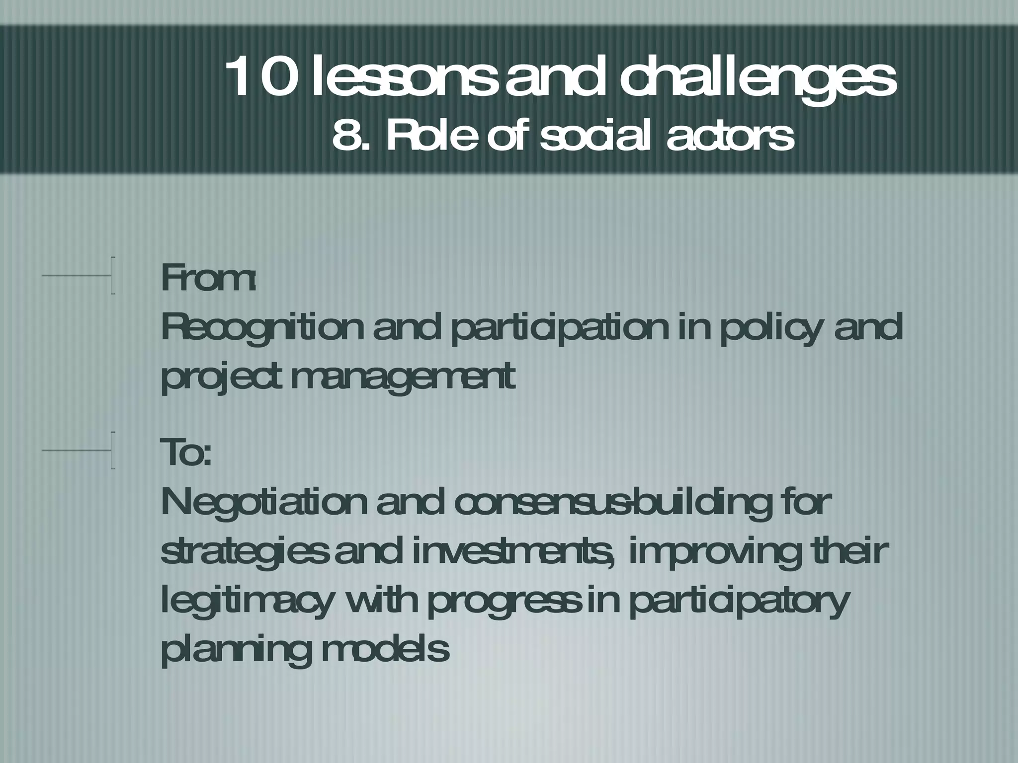 From:  Recognition and participation in policy and project management  To: Negotiation and consensus-building for strategies and investments, improving their legitimacy with progress in participatory planning models  10 lessons and challenges  8. Role of social actors  