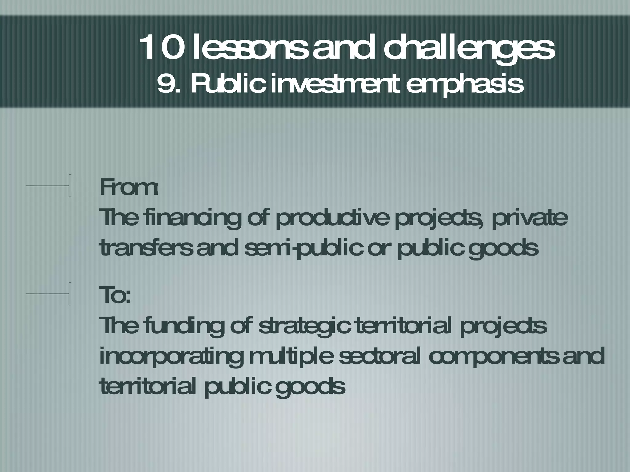 From:  The financing of productive projects, private transfers and semi-public or public goods  To: The funding of strategic territorial projects incorporating  multiple sectoral  components and territorial public goods  10 lessons and challenges  9. Public investment emphasis  