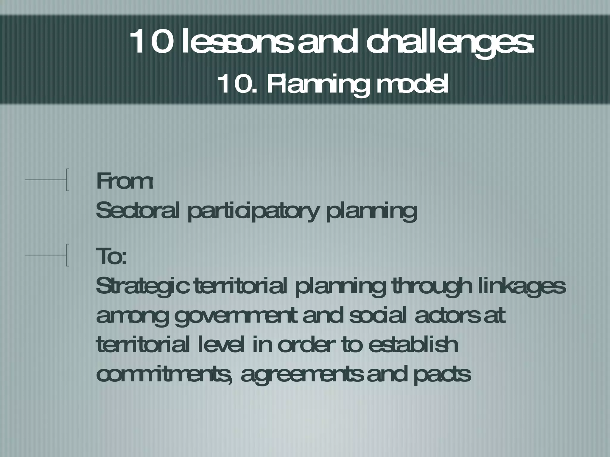 From:  Sectoral participatory planning  To: Strategic territorial planning through linkages among government and social actors at territorial level in order to establish commitments, agreements and pacts 10 lessons and challenges:  10. Planning model   