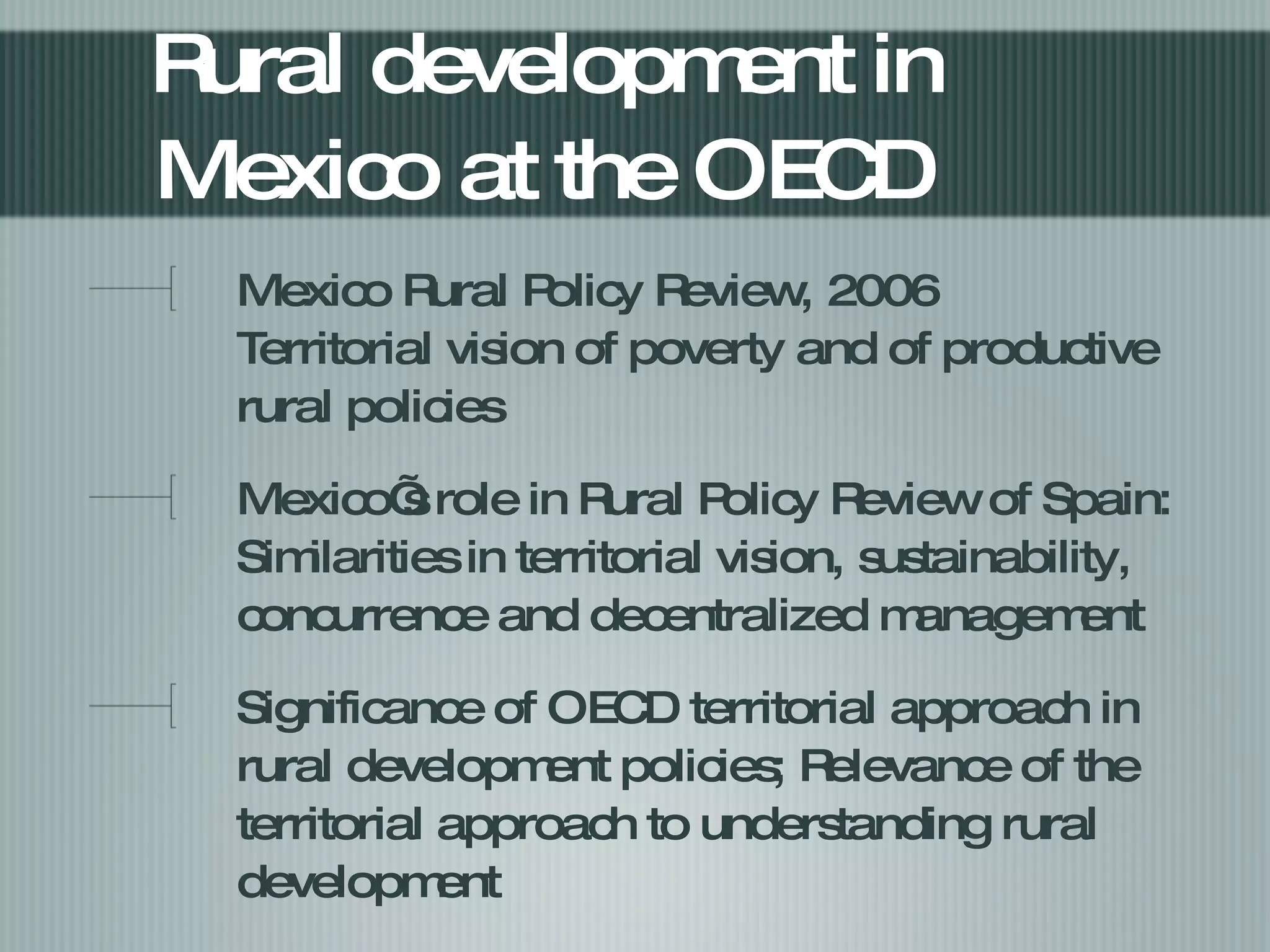 Rural development in Mexico at the OECD  Mexico Rural Policy Review, 2006 Territorial vision of poverty and of productive rural policies Mexico’s role in Rural Policy Review of Spain:  Similarities in territorial vision, sustainability, concurrence and decentralized management  Significance of OECD territorial approach in rural development policies; Relevance of the territorial approach to understanding rural development  
