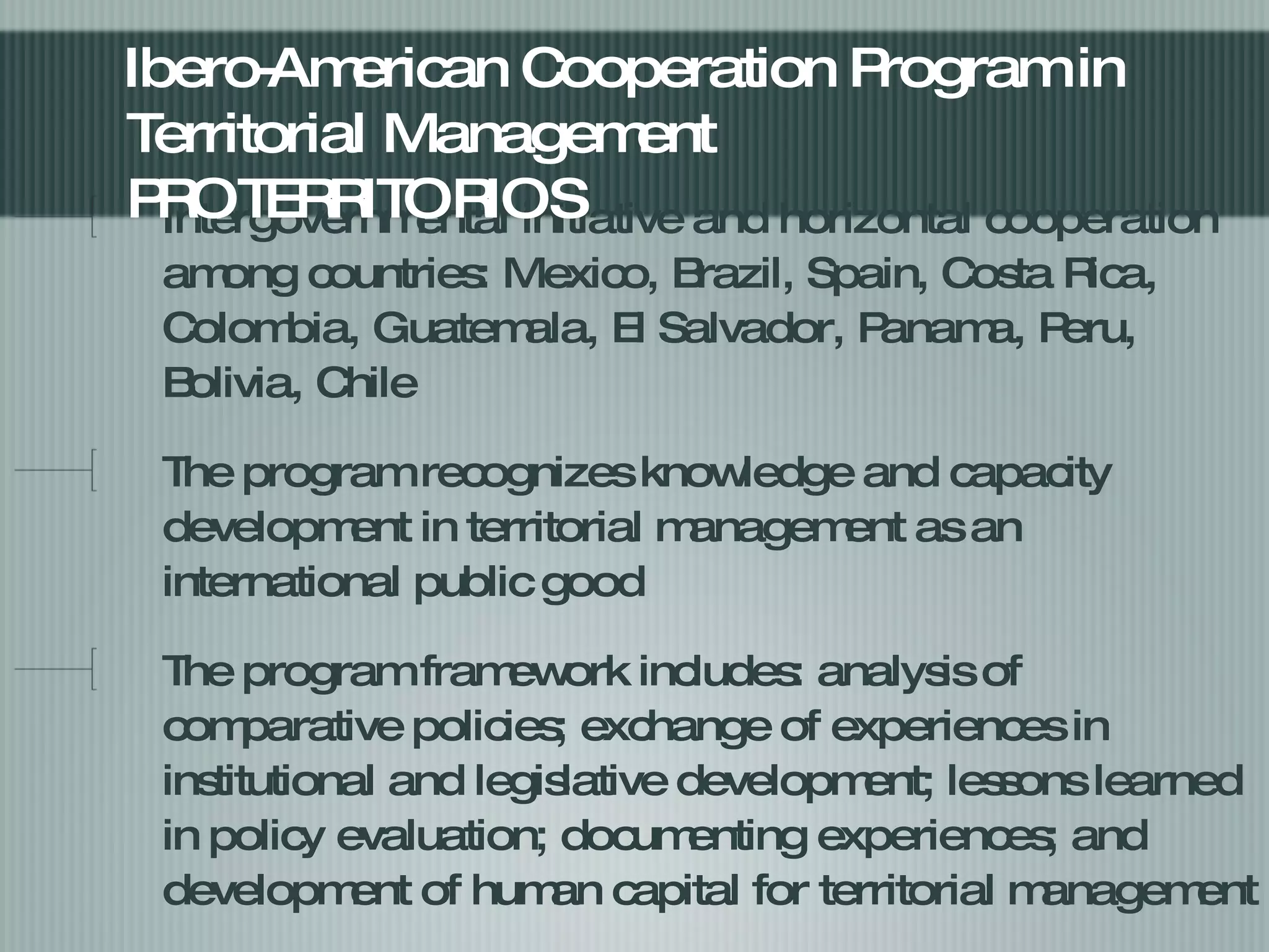 Intergovernmental initiative and horizontal cooperation among countries: Mexico, Brazil, Spain, Costa Rica, Colombia, Guatemala, El Salvador, Panama, Peru, Bolivia, Chile  The program recognizes knowledge and capacity development in territorial management as an international public good The program framework includes: analysis of comparative policies; exchange of experiences in institutional and legislative development; lessons learned in policy evaluation; documenting experiences; and development of human capital for territorial management  Ibero-American Cooperation Program in Territorial Management PROTERRITORIOS  