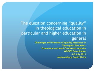 The question concerning “quality”
        in theological education in
particular and higher education in
                           general
       Challenges and Promises of Quality Assurance in
                                Theological Education:
             Ecumenical and Multi-Contextual Inquiries
                                  WOCATI Consultation 
                                         4-8 July 2011
                           Johannesburg, South Africa
 