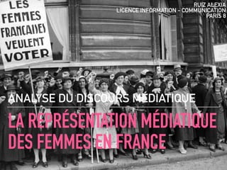 LA REPRÉSENTATION MÉDIATIQUE
DES FEMMES EN FRANCE
ANALYSE DU DISCOURS MÉDIATIQUE
RUIZ ALEXIA
LICENCE INFORMATION - COMMUNICATION
PARIS 8
 