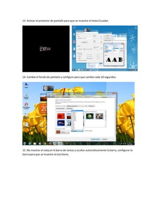 13. Activar el protector de pantalla para que se muestre el texto Ecuador.

14. Cambie el fondo de pantalla y configure para que cambie cada 10 segundos.

15. No mostrar el reloj en la barra de tareas y ocultar automáticamente la barra, configurar la
barra para que se muestre el escritorio.

 