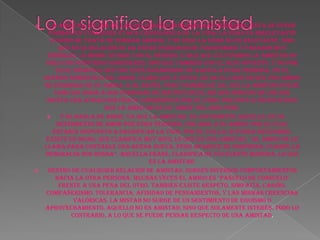 Lo q significa la amistad La amistad, es una de las relaciones humanas más hermosas. Esta se puede formar en cualquier etapa cronológica de la vida; la edad es irrelevante cuando se trata de formar amigos, y no solo la edad no es relevante, sino que esta relación se da entre personas de trasfondos y pasados muy disímiles. Lo mismo ocurre con el género, o sea que cultivamos la amistad no sólo con nuestros congéneres, sino que también con el sexo opuesto. Y no por ello, significa que uno está enamorado de aquella otra persona, en el sentido romántico del amor. Claro que a veces, se da el caso en que uno amigo se enamora de su amiga. O al revés. Pero también se da, que la amistad puede unir con amor a dos personas de distinto sexo, sin que ninguno de los dos sienta una atracción física o romántica por el otro; por esto a veces si dice que la amistad es un "amor" del más puro. Y se habla de amor, ya que la amistad, es justamente aquello. Es un sentimiento de amor por otra persona. Uno ama a su amigo, por el cual estaría dispuesto a sacrificar la vida, por él o ella, si fuera necesario. Existe un dicho, que clarifica muy bien, lo que es una amistad, “al amigo se le llama para contarle una buena nueva, pero aparece de sorpresa, cuando la desgracia nos ronda”. Aquella frase, clarifica de excelente manera, lo que es la amistad. Dentro de cualquier relación de amistad, surgen diversos comportamientos hacia la otra persona. Muchas veces el amigo es "pañuelo de consuelo" frente a una pena del otro. También existe respeto, simpatía, cariño, compañerismo, tolerancia, afinidad de pensamientos, y las mismas creencias valóricas. La mistad no surge de un sentimiento de egoísmo o aprovechamiento. Aquello no es amistad, sino que solamente interés. Todo lo contrario, a lo que se puede pensar respecto de una amistad. 