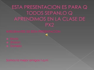 ESTA PRESENTACION ES PARA Q TODOS SEPANLO Q APRENDIMOS EN LA CLASE DE PX2  INTEGRANTES DE ESTA PRESENTACION  Keyla  Sharon  Daniela  Somos la mejor amigas t.q.m  