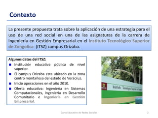 Contexto
Algunos datos del ITSZ:
Institución educativa pública de nivel
superior.
El campus Orizaba esta ubicado en la zona
centro montañosa del estado de Veracruz.
Inicio operaciones en el año 2010.
Oferta educativa: Ingeniería en Sistemas
Computacionales, Ingeniería en Desarrollo
Comunitario e Ingeniería en Gestión
Empresarial.
Curso Educativo de Redes Sociales 2
La presente propuesta trata sobre la aplicación de una estrategia para el
uso de una red social en una de las asignaturas de la carrera de
Ingeniería en Gestión Empresarial en el Instituto Tecnológico Superior
de Zongolica (ITSZ) campus Orizaba.
 